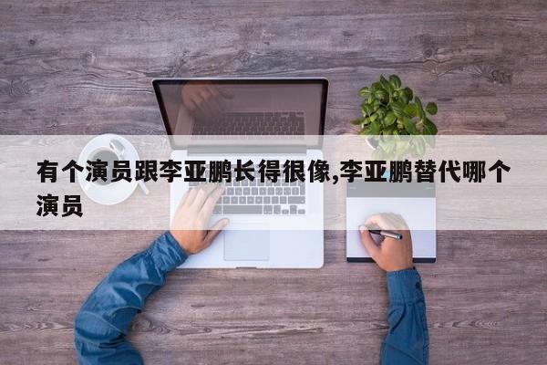 有个演员跟李亚鹏长得很像,李亚鹏替代哪个演员