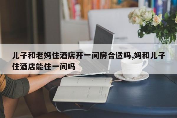 儿子和老妈住酒店开一间房合适吗,妈和儿子住酒店能住一间吗